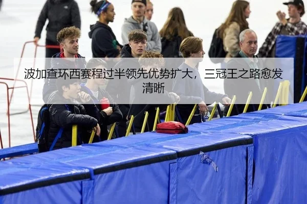波加查环西赛程过半领先优势扩大，三冠王之路愈发清晰