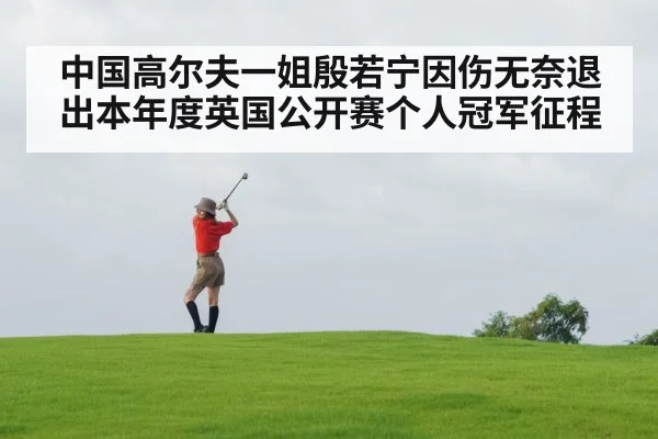 中国高尔夫一姐殷若宁因伤无奈退出本年度英国公开赛个人冠军征程
