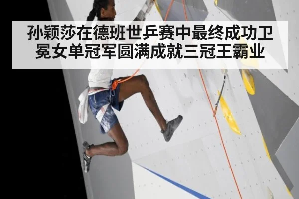 孙颖莎在德班世乒赛中最终成功卫冕女单冠军圆满成就三冠王霸业